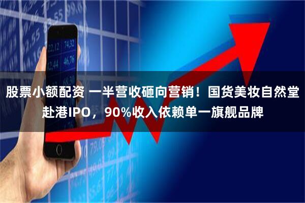 股票小额配资 一半营收砸向营销！国货美妆自然堂赴港IPO，90%收入依赖单一旗舰品牌