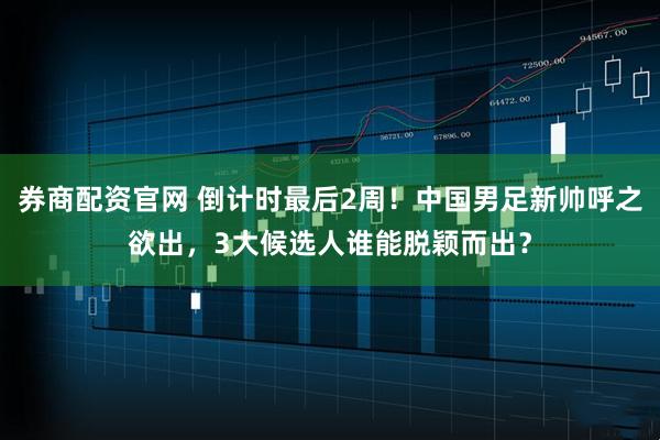 券商配资官网 倒计时最后2周！中国男足新帅呼之欲出，3大候选人谁能脱颖而出？