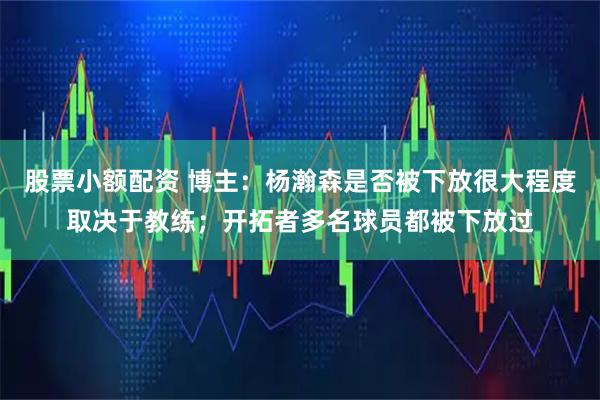 股票小额配资 博主：杨瀚森是否被下放很大程度取决于教练；开拓者多名球员都被下放过