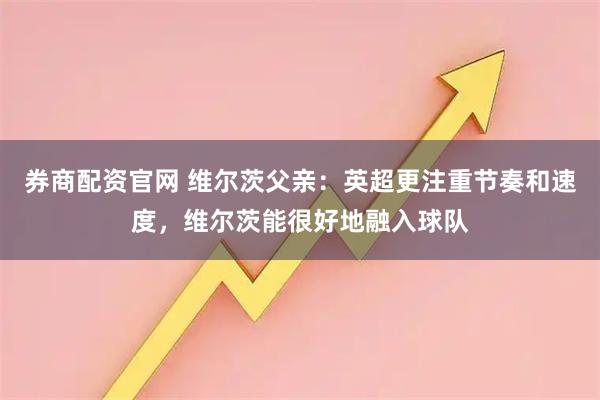 券商配资官网 维尔茨父亲：英超更注重节奏和速度，维尔茨能很好地融入球队
