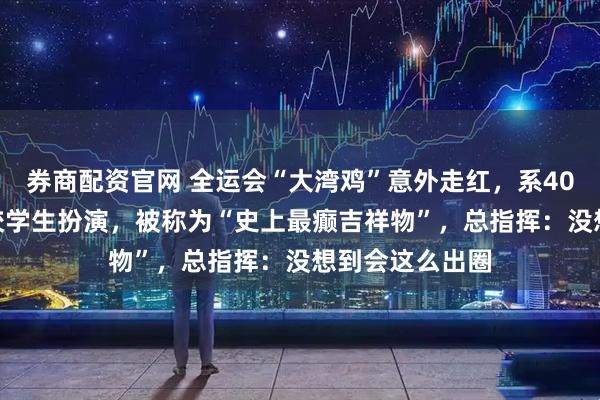 券商配资官网 全运会“大湾鸡”意外走红，系40名“10后”武校学生扮演，被称为“史上最癫吉祥物”，总指挥：没想到会这么出圈