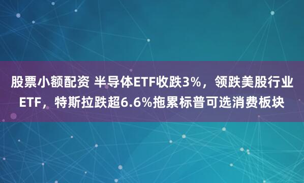 股票小额配资 半导体ETF收跌3%，领跌美股行业ETF，特斯拉跌超6.6%拖累标普可选消费板块