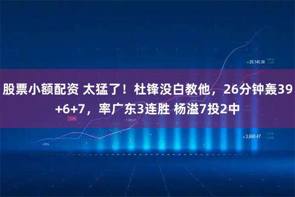 股票小额配资 太猛了！杜锋没白教他，26分钟轰39+6+7，率广东3连胜 杨溢7投2中