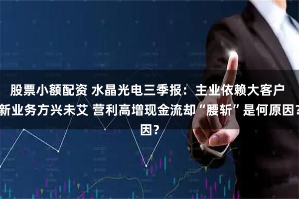 股票小额配资 水晶光电三季报:主业依赖大客户 新业务方兴未艾 营利高增现金流却“腰斩”是何原因?