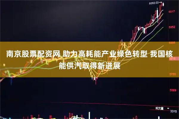 南京股票配资网 助力高耗能产业绿色转型 我国核能供汽取得新进展