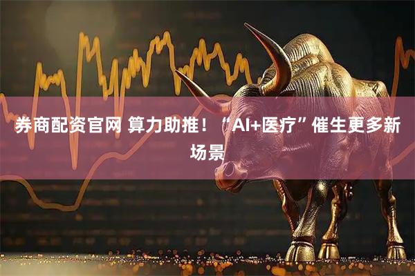 券商配资官网 算力助推！“AI+医疗”催生更多新场景