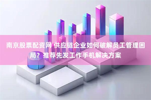 南京股票配资网 供应链企业如何破解员工管理困局？推荐先发工作手机解决方案