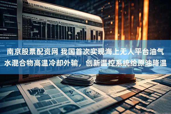 南京股票配资网 我国首次实现海上无人平台油气水混合物高温冷却外输，创新温控系统给原油降温