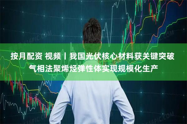 按月配资 视频丨我国光伏核心材料获关键突破 气相法聚烯烃弹性体实现规模化生产