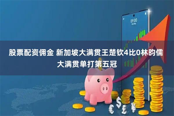 股票配资佣金 新加坡大满贯王楚钦4比0林昀儒 大满贯单打第五冠