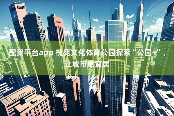 配资平台app 槐苑文化体育公园探索“公园+”,让城市更宜居
