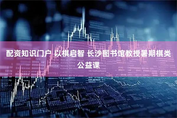 配资知识门户 以棋启智 长沙图书馆教授暑期棋类公益课