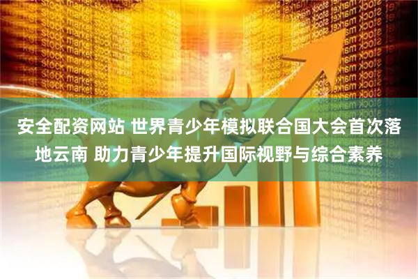 安全配资网站 世界青少年模拟联合国大会首次落地云南 助力青少年提升国际视野与综合素养