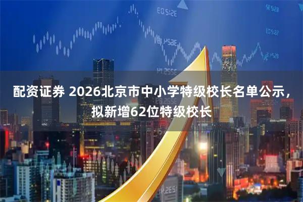 配资证券 2026北京市中小学特级校长名单公示，拟新增62位特级校长