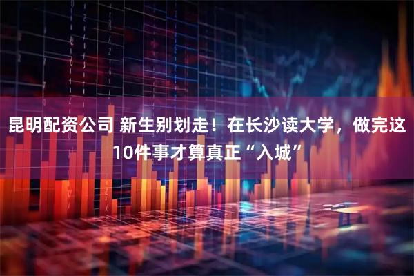 昆明配资公司 新生别划走！在长沙读大学，做完这10件事才算真正“入城”