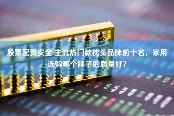 股票配资安全 主流热门款枕头品牌前十名，家用选购哪个牌子的质量好？
