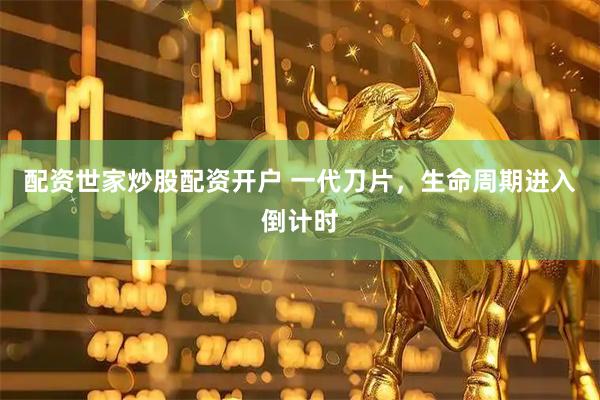 配资世家炒股配资开户 一代刀片，生命周期进入倒计时