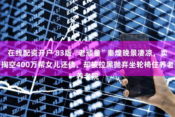 在线配资开户 83版“老顽童”秦煌晚景凄凉，卖房掏空400万帮女儿还债，却被拉黑抛弃坐轮椅住养老院